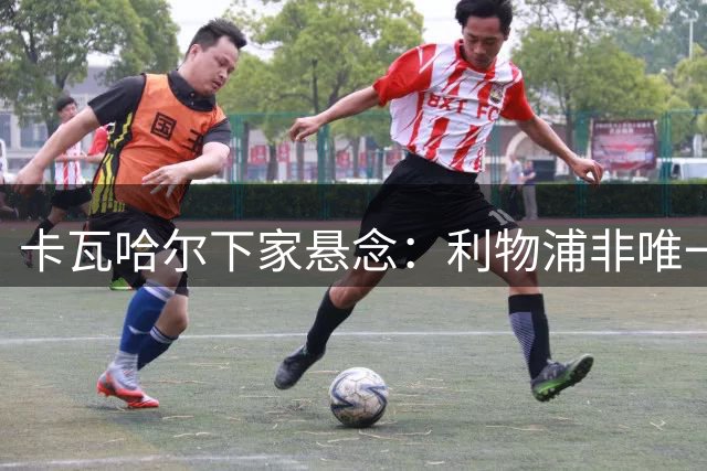 卡瓦哈尔下家悬念：利物浦非唯一选项
